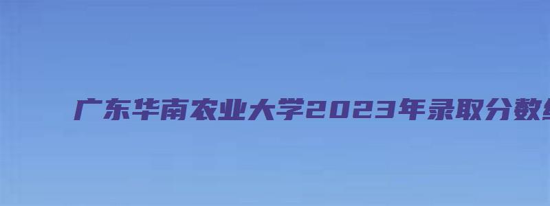 广东华南农业大学2023年录取分数线