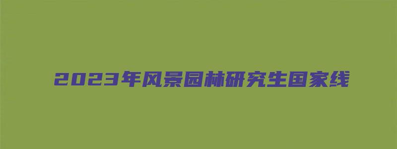 2023年风景园林研究生国家线