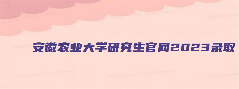 安徽农业大学研究生官网2023录取