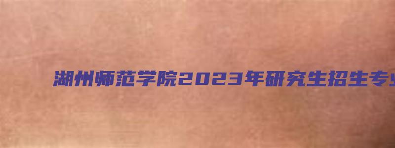 湖州师范学院2023年研究生招生专业目录