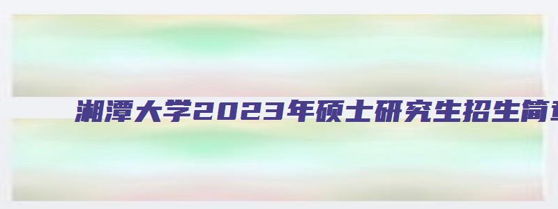 湘潭大学2023年硕士研究生招生简章