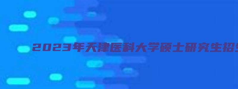 2023年天津医科大学硕士研究生招生简章