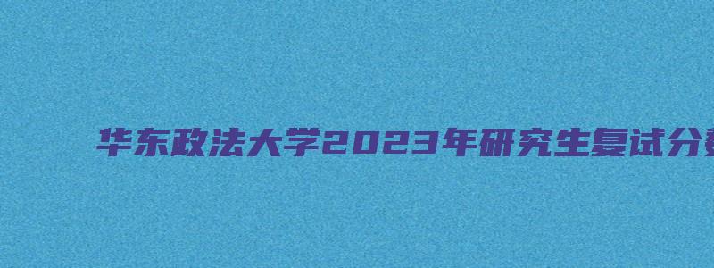 华东政法大学2023年研究生复试分数线