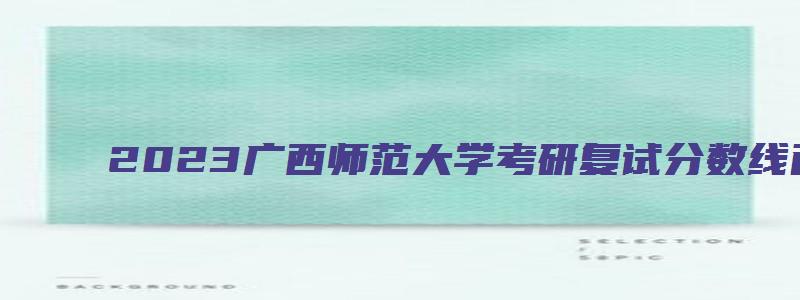 2023广西师范大学考研复试分数线已公布了吗