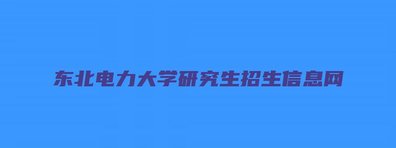 东北电力大学研究生招生信息网