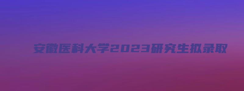 安徽医科大学2023研究生拟录取