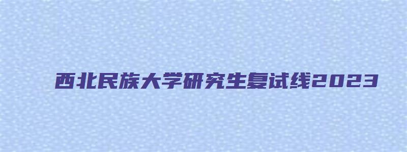 西北民族大学研究生复试线2023