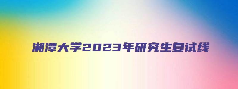 湘潭大学2023年研究生复试线