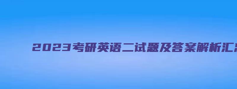 2023考研英语二试题及答案解析汇总表