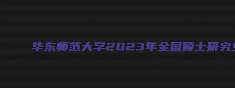 华东师范大学2023年全国硕士研究生招生考试网报公告