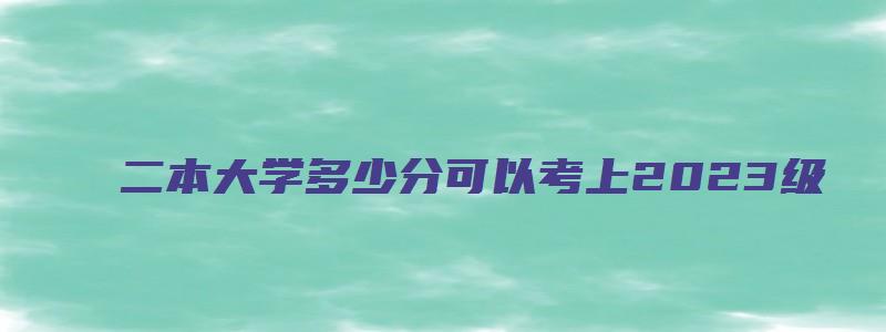 二本大学多少分可以考上2023级