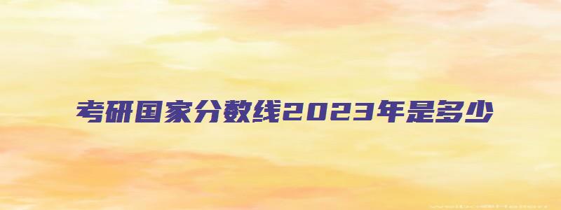 考研国家分数线2023年是多少