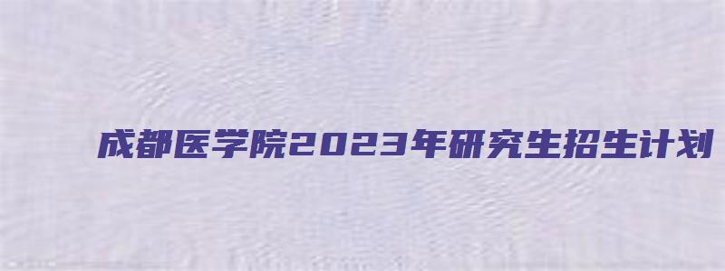 成都医学院2023年研究生招生计划