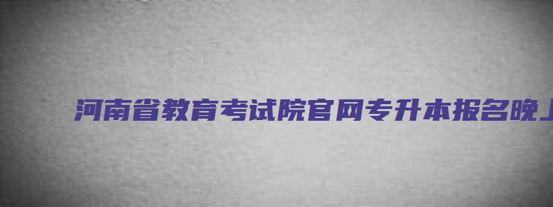 河南省教育考试院官网专升本报名晚上凌晨报可以吗