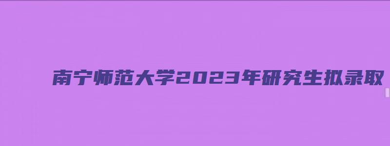 南宁师范大学2023年研究生拟录取