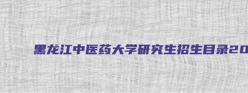 黑龙江中医药大学研究生招生目录2023