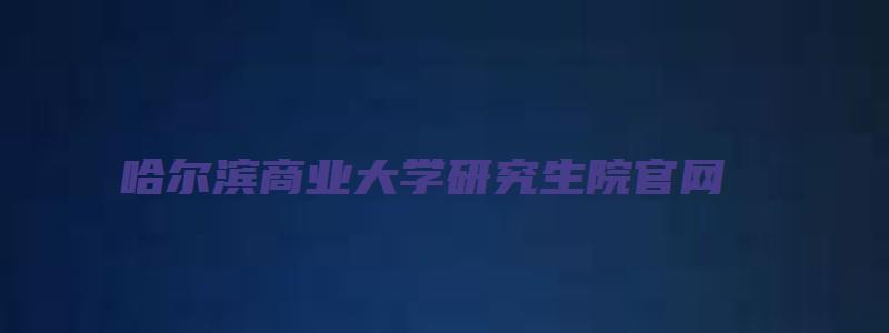 哈尔滨商业大学研究生院官网