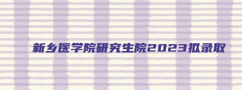 新乡医学院研究生院2023拟录取