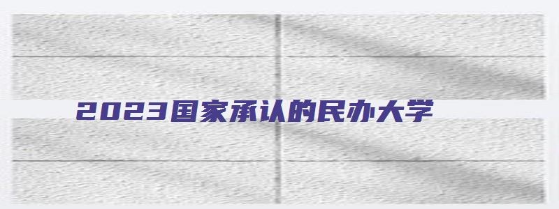 2023国家承认的民办大学