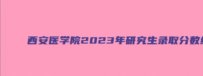 西安医学院2023年研究生录取分数线