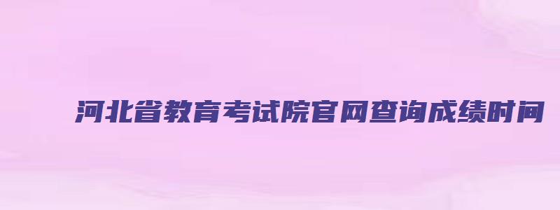 河北省教育考试院官网查询成绩时间