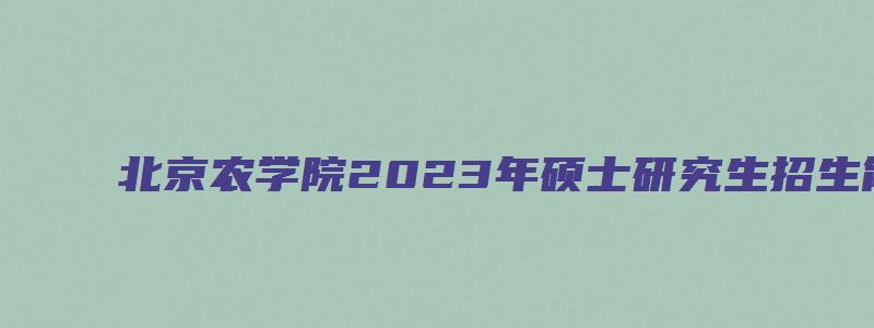 北京农学院2023年硕士研究生招生简章及答案