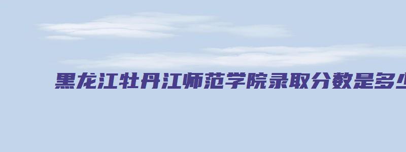 黑龙江牡丹江师范学院录取分数是多少具备哪些条件