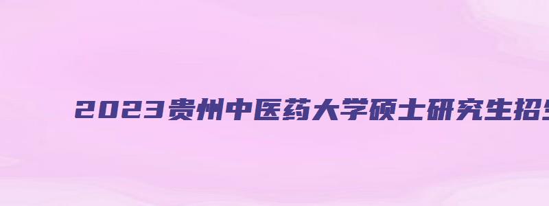 2023贵州中医药大学硕士研究生招生简章公布