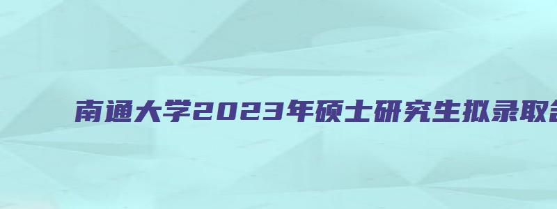 南通大学2023年硕士研究生拟录取名单