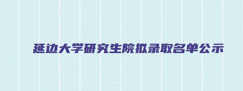 延边大学研究生院拟录取名单公示