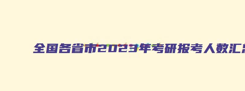 全国各省市2023年考研报考人数汇总,第一名是哪个省