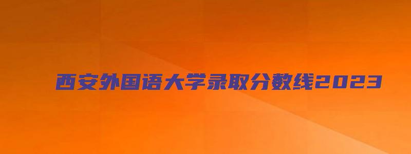 西安外国语大学录取分数线2023