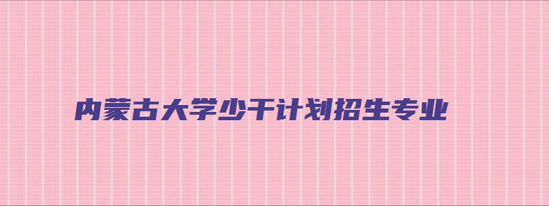 内蒙古大学少干计划招生专业