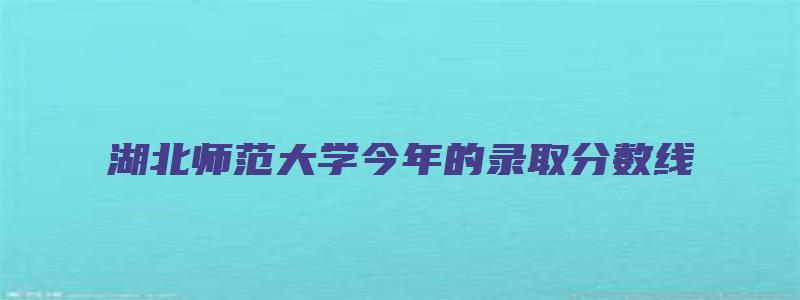 湖北师范大学今年的录取分数线