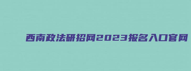 西南政法研招网2023报名入口官网