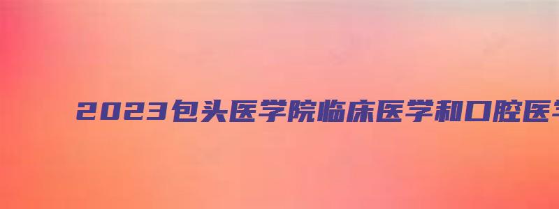 2023包头医学院临床医学和口腔医学进入面试人员名单通知