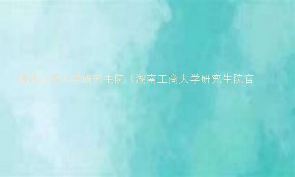 湖南工商大学研究生院（湖南工商大学研究生院官网）