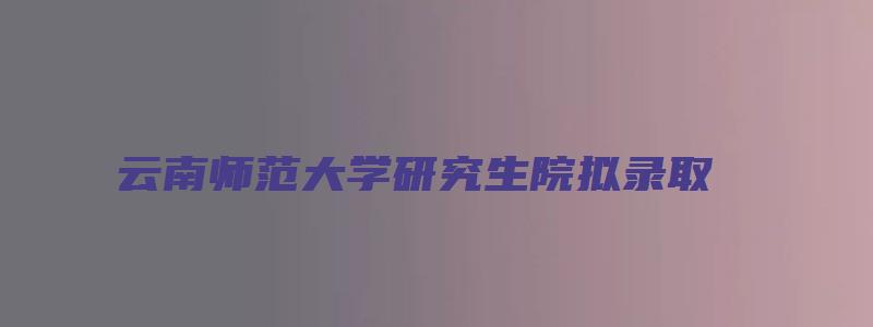 云南师范大学研究生院拟录取