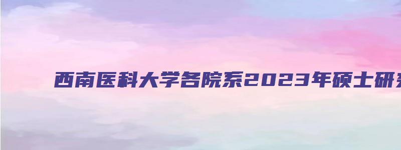 西南医科大学各院系2023年硕士研究生招生复试通知汇总