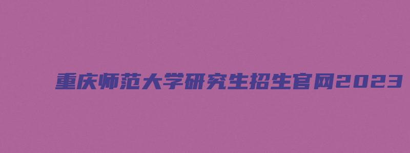 重庆师范大学研究生招生官网2023