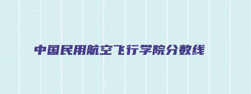 中国民用航空飞行学院分数线