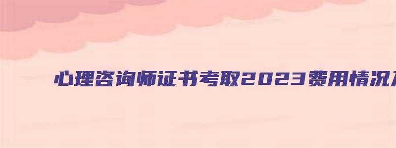 心理咨询师证书考取2023费用情况及相关信息