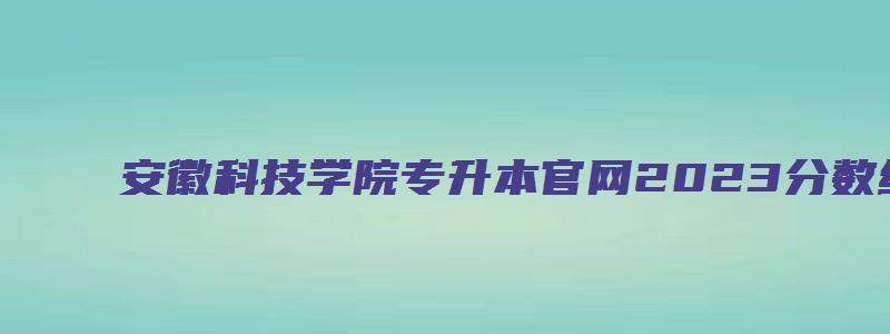 安徽科技学院专升本官网2023分数线