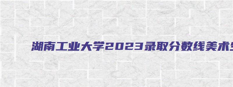 湖南工业大学2023录取分数线美术生多少分