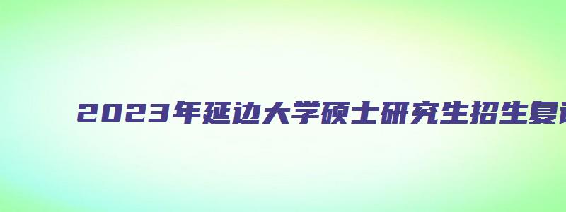 2023年延边大学硕士研究生招生复试及录取工作通知