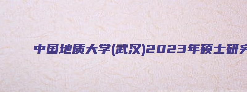 中国地质大学(武汉)2023年硕士研究生网报公告