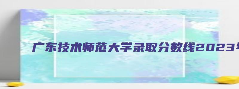 广东技术师范大学录取分数线2023年