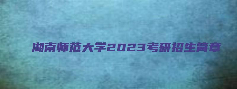 湖南师范大学2023考研招生简章