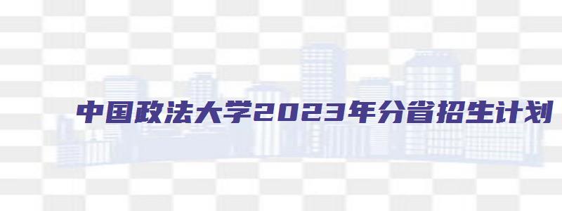 中国政法大学2023年分省招生计划