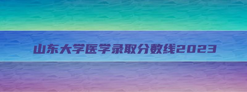 山东大学医学录取分数线2023